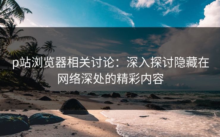 p站浏览器相关讨论：深入探讨隐藏在网络深处的精彩内容