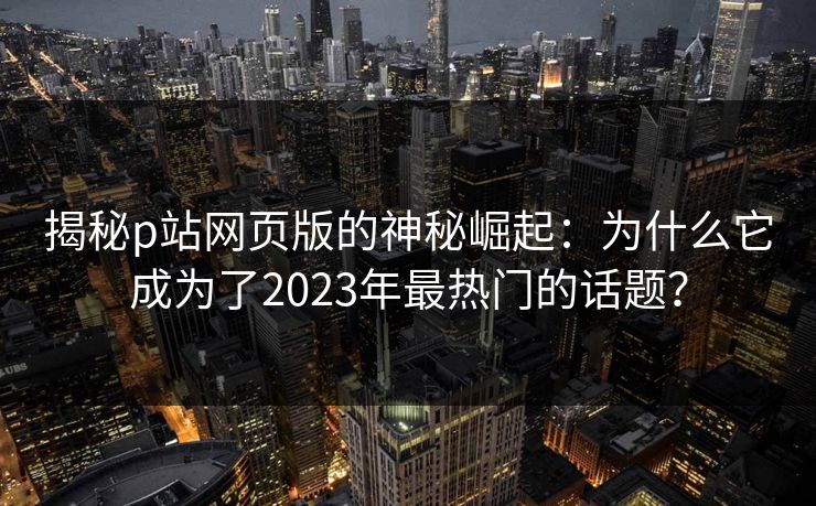 揭秘p站网页版的神秘崛起:为什么它成为了2023年最热门的话题? 揭秘p站网页版的神秘崛起:为什么它成为了2023年最热门的话题?