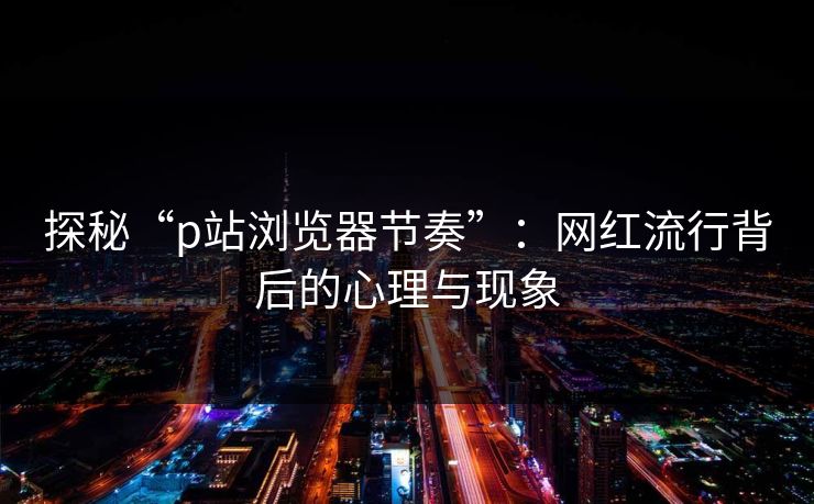 探秘“p站浏览器节奏”:网红流行背后的心理与现象 探秘“p站浏览器节奏”:网红流行背后的心理与现象