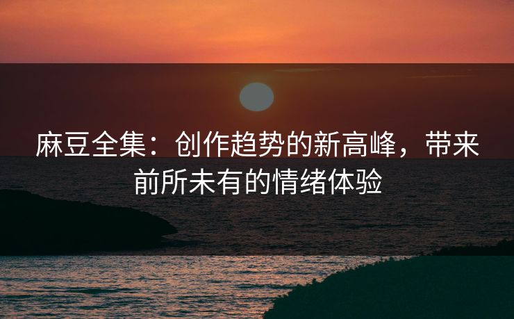麻豆全集：创作趋势的新高峰，带来前所未有的情绪体验