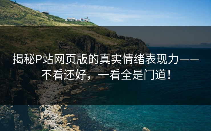 揭秘P站网页版的真实情绪表现力——不看还好，一看全是门道！