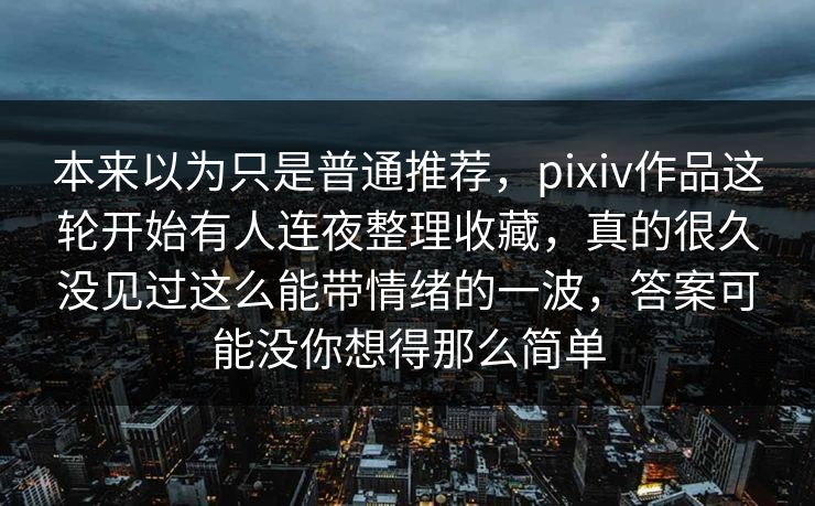 本来以为只是普通推荐,pixiv作品这轮开始有人连夜整理收藏,真的很久没见过这么能带情绪的一波,答案可能没你想得那么简单 本来以为只是普通推荐,pixiv作品这轮开始有人连夜整理收藏,真的很久没见过这么能带情绪的一波,答案可能没你想得那么简单