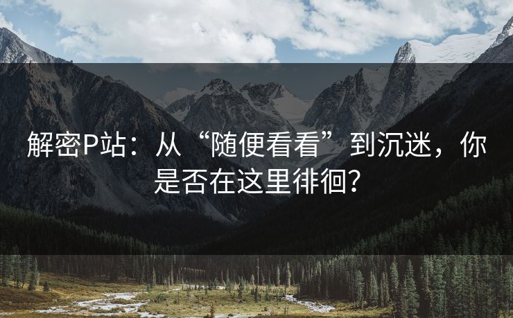 解密P站:从“随便看看”到沉迷,你是否在这里徘徊? 解密P站:从“随便看看”到沉迷,你是否在这里徘徊?