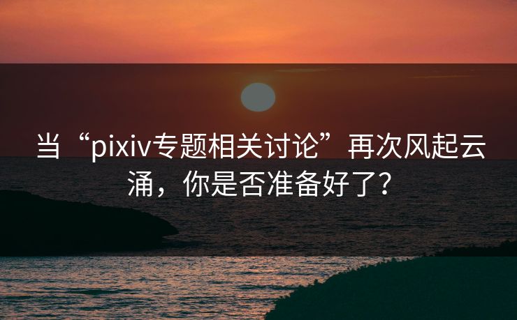 当“pixiv专题相关讨论”再次风起云涌，你是否准备好了？
