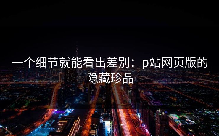 一个细节就能看出差别:p站网页版的隐藏珍品 一个细节就能看出差别:p站网页版的隐藏珍品