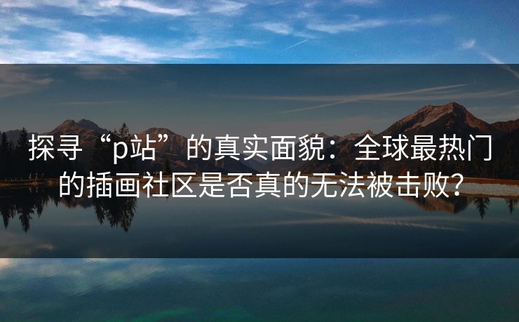 探寻“p站”的真实面貌：全球最热门的插画社区是否真的无法被击败？