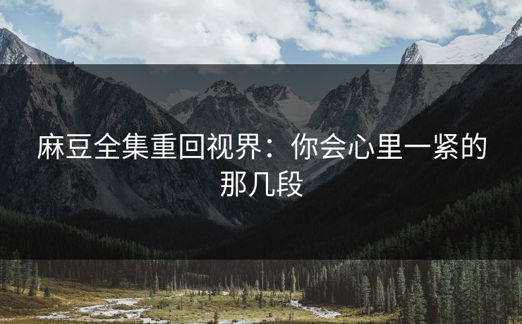 麻豆全集重回视界:你会心里一紧的那几段 麻豆全集重回视界:你会心里一紧的那几段