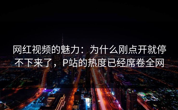 网红视频的魅力：为什么刚点开就停不下来了，P站的热度已经席卷全网