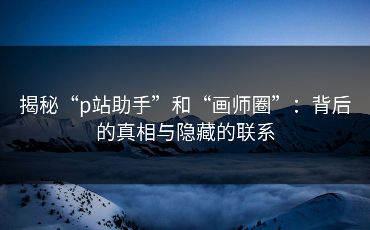 揭秘“p站助手”和“画师圈”：背后的真相与隐藏的联系