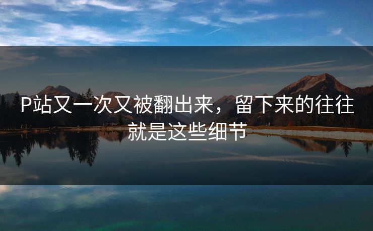 P站又一次又被翻出来,留下来的往往就是这些细节 P站又一次又被翻出来,留下来的往往就是这些细节