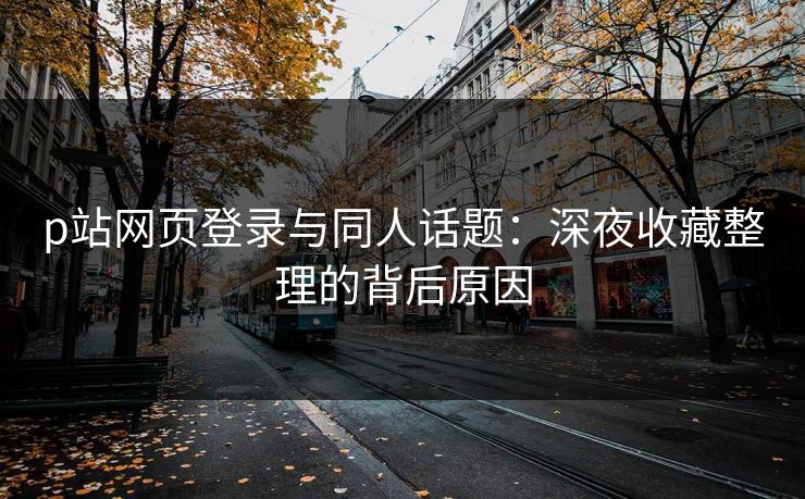 p站网页登录与同人话题：深夜收藏整理的背后原因
