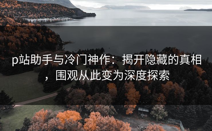p站助手与冷门神作：揭开隐藏的真相，围观从此变为深度探索