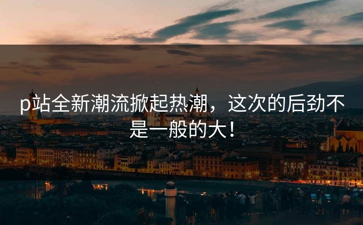 p站全新潮流掀起热潮，这次的后劲不是一般的大！