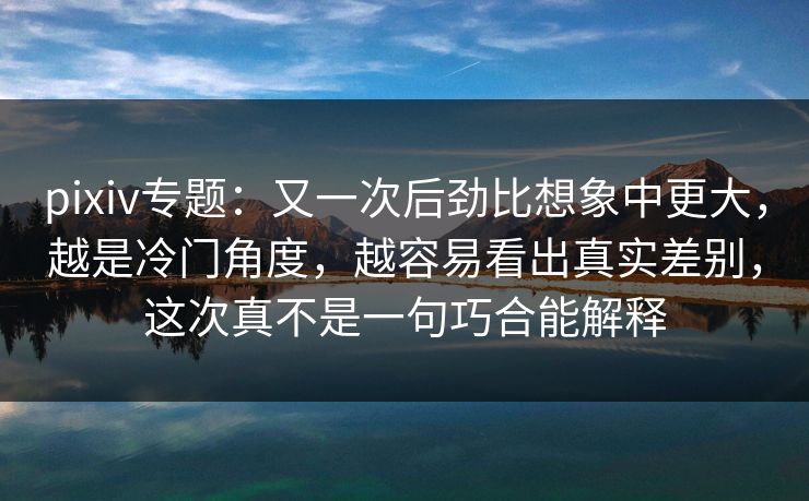 pixiv专题：又一次后劲比想象中更大，越是冷门角度，越容易看出真实差别，这次真不是一句巧合能解释