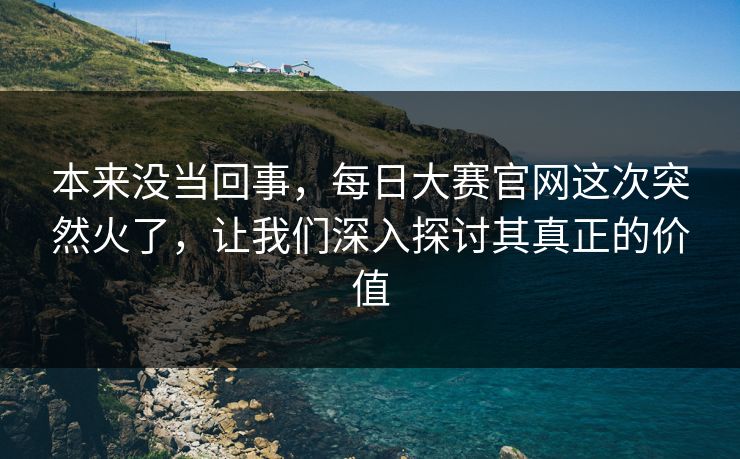 本来没当回事,每日大赛官网这次突然火了,让我们深入探讨其真正的价值 本来没当回事,每日大赛官网这次突然火了,让我们深入探讨其真正的价值