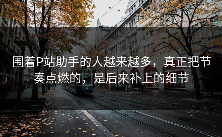 围着P站助手的人越来越多，真正把节奏点燃的，是后来补上的细节