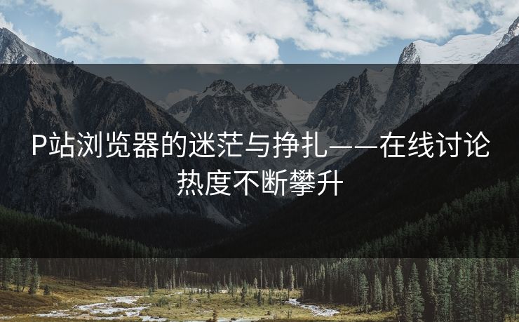 P站浏览器的迷茫与挣扎——在线讨论热度不断攀升