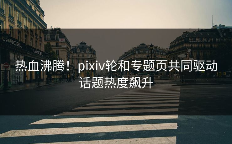 热血沸腾！pixiv轮和专题页共同驱动话题热度飙升