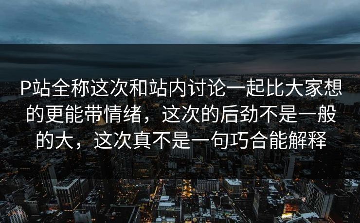 P站全称这次和站内讨论一起比大家想的更能带情绪，这次的后劲不是一般的大，这次真不是一句巧合能解释
