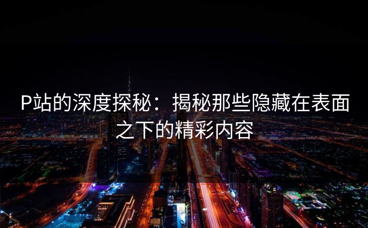 P站的深度探秘：揭秘那些隐藏在表面之下的精彩内容