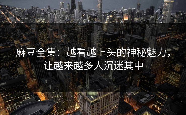 麻豆全集：越看越上头的神秘魅力，让越来越多人沉迷其中