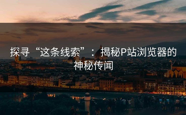 探寻“这条线索”：揭秘P站浏览器的神秘传闻