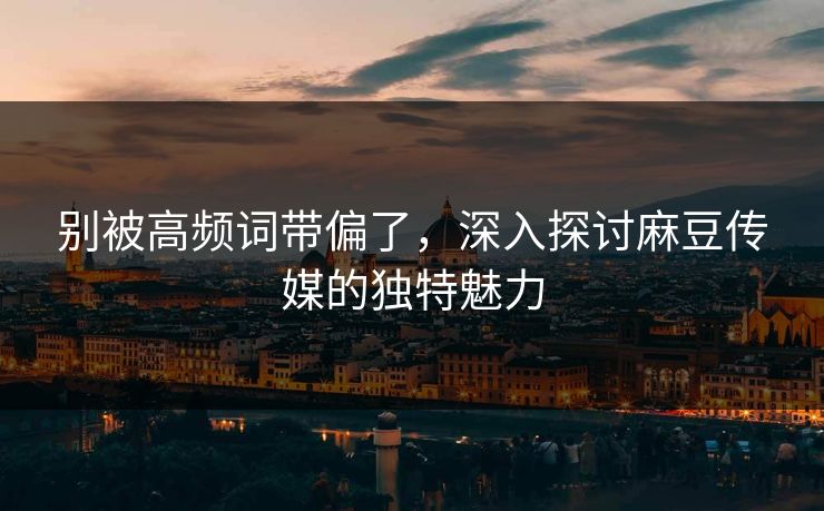 别被高频词带偏了，深入探讨麻豆传媒的独特魅力