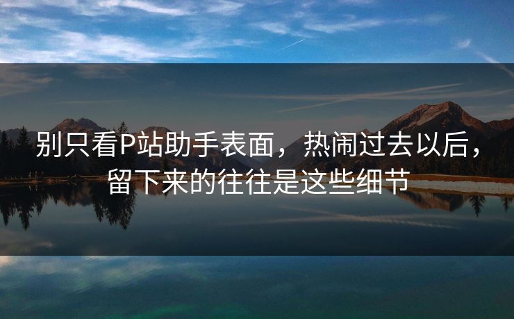 别只看P站助手表面，热闹过去以后，留下来的往往是这些细节
