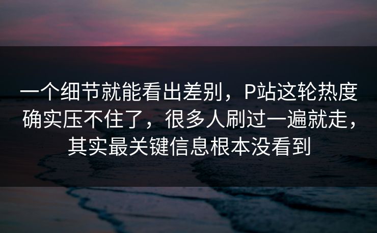 一个细节就能看出差别，P站这轮热度确实压不住了，很多人刷过一遍就走，其实最关键信息根本没看到