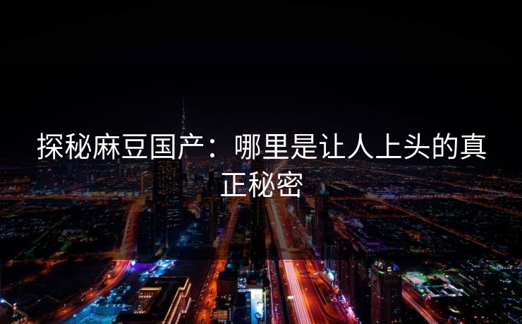 探秘麻豆国产：哪里是让人上头的真正秘密