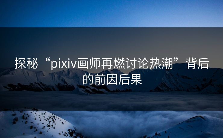 探秘“pixiv画师再燃讨论热潮”背后的前因后果