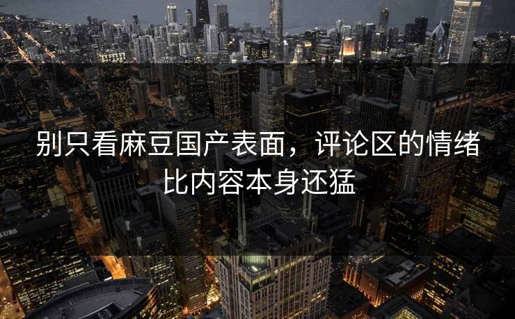 别只看麻豆国产表面，评论区的情绪比内容本身还猛
