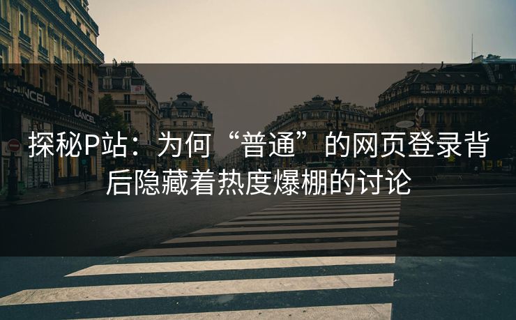 探秘P站：为何“普通”的网页登录背后隐藏着热度爆棚的讨论