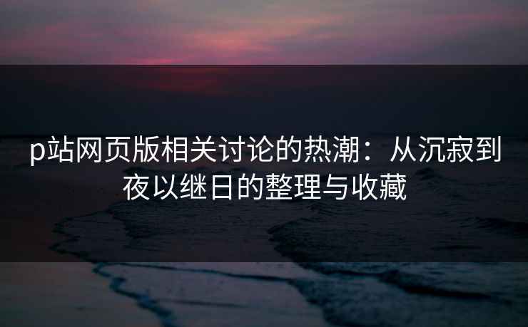 p站网页版相关讨论的热潮：从沉寂到夜以继日的整理与收藏