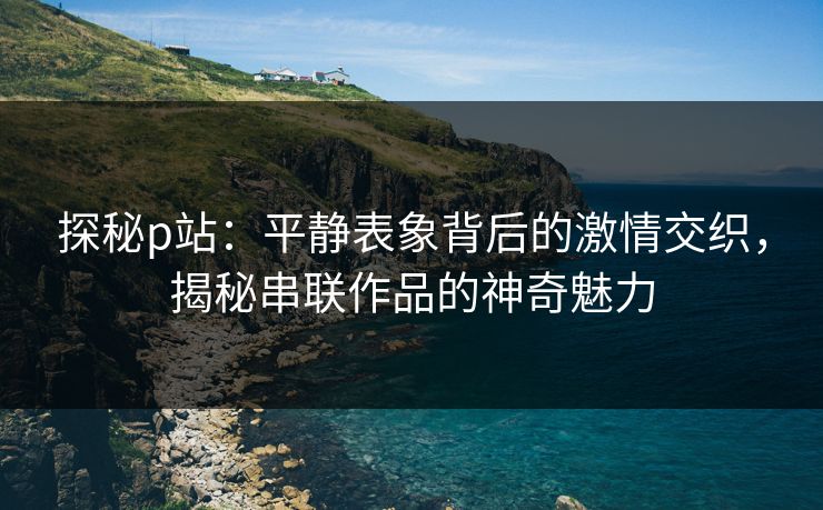 探秘p站：平静表象背后的激情交织，揭秘串联作品的神奇魅力