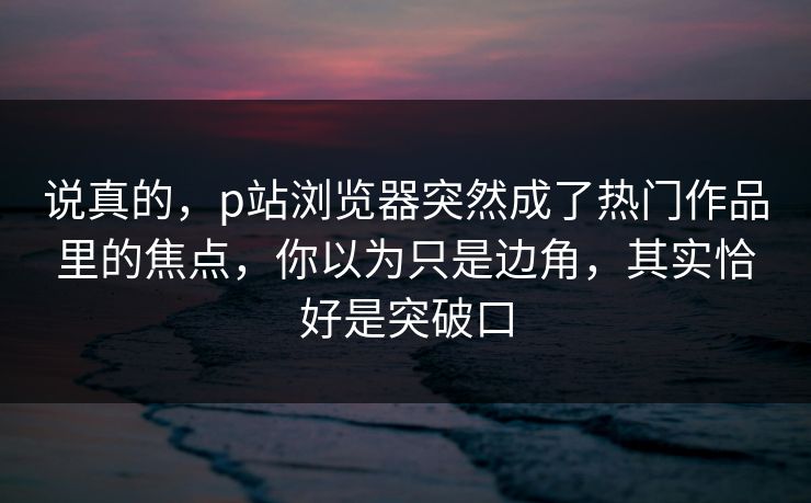 说真的，p站浏览器突然成了热门作品里的焦点，你以为只是边角，其实恰好是突破口