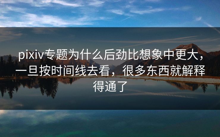 pixiv专题为什么后劲比想象中更大，一旦按时间线去看，很多东西就解释得通了