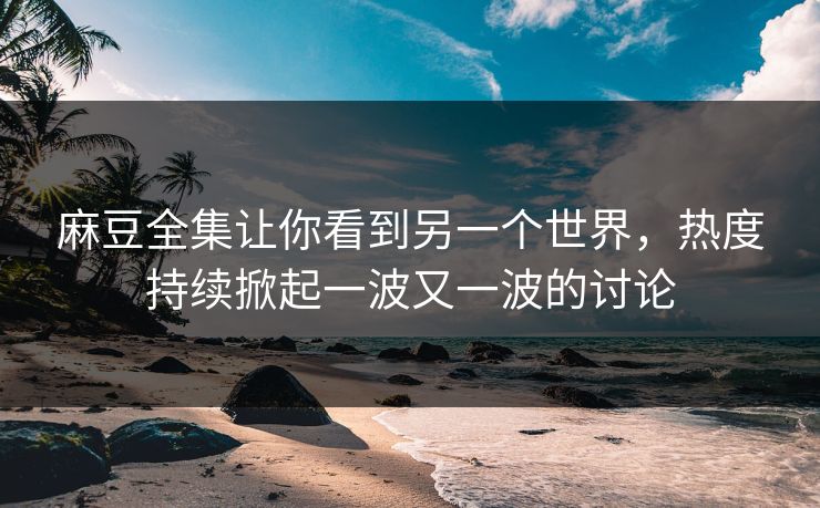 麻豆全集让你看到另一个世界，热度持续掀起一波又一波的讨论