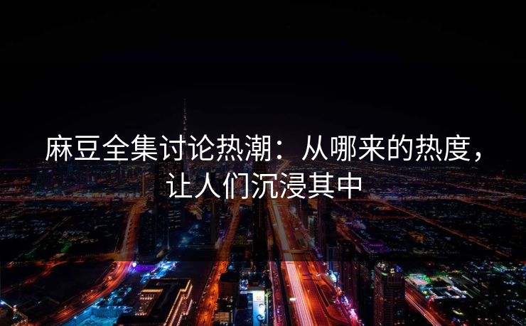 麻豆全集讨论热潮：从哪来的热度，让人们沉浸其中