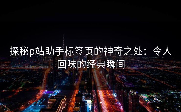 探秘p站助手标签页的神奇之处：令人回味的经典瞬间