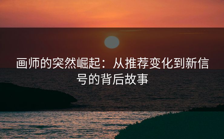 画师的突然崛起：从推荐变化到新信号的背后故事