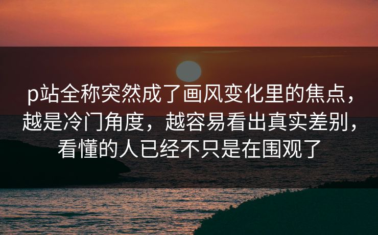 p站全称突然成了画风变化里的焦点，越是冷门角度，越容易看出真实差别，看懂的人已经不只是在围观了