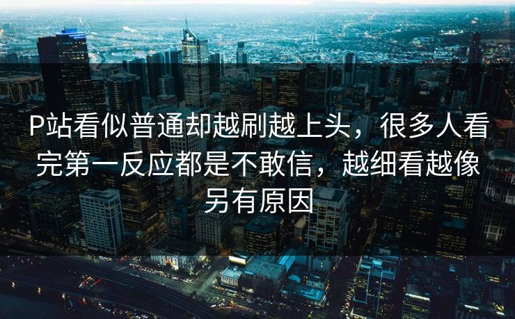 P站看似普通却越刷越上头，很多人看完第一反应都是不敢信，越细看越像另有原因