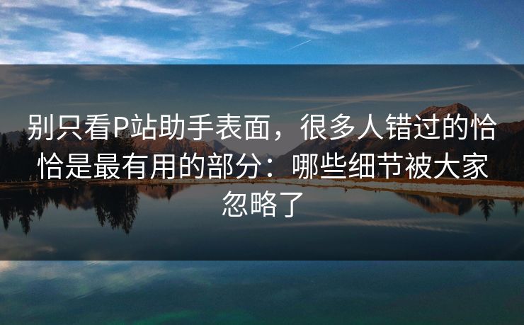 别只看P站助手表面，很多人错过的恰恰是最有用的部分：哪些细节被大家忽略了
