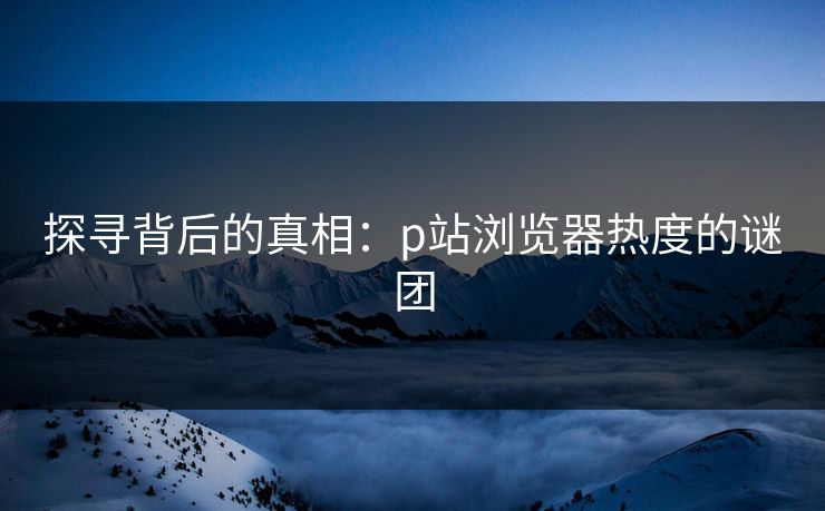 探寻背后的真相：p站浏览器热度的谜团