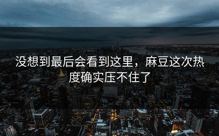 没想到最后会看到这里，麻豆这次热度确实压不住了