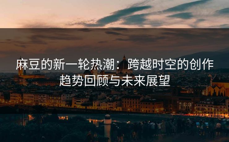 麻豆的新一轮热潮：跨越时空的创作趋势回顾与未来展望