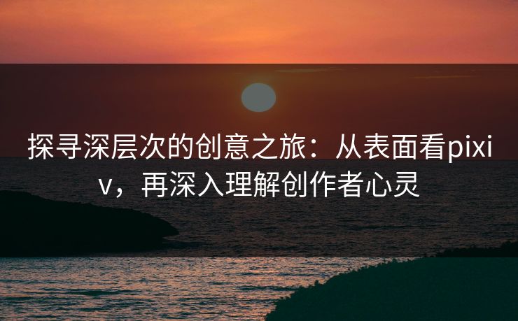 探寻深层次的创意之旅：从表面看pixiv，再深入理解创作者心灵