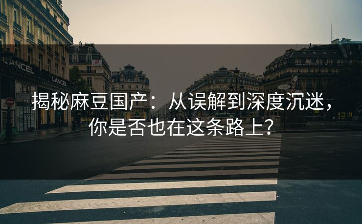 揭秘麻豆国产：从误解到深度沉迷，你是否也在这条路上？