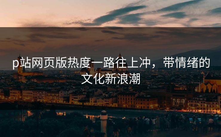 p站网页版热度一路往上冲，带情绪的文化新浪潮